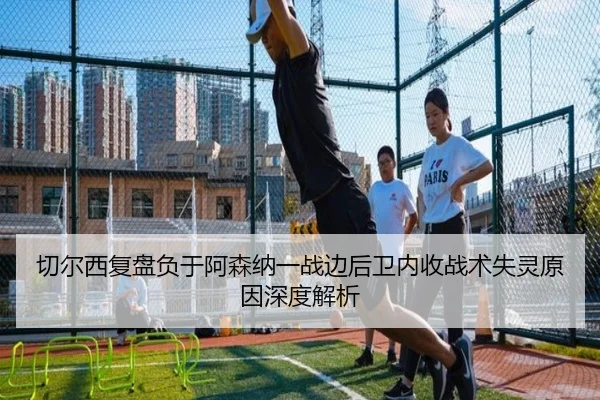 切尔西复盘负于阿森纳一战边后卫内收战术失灵原因深度解析